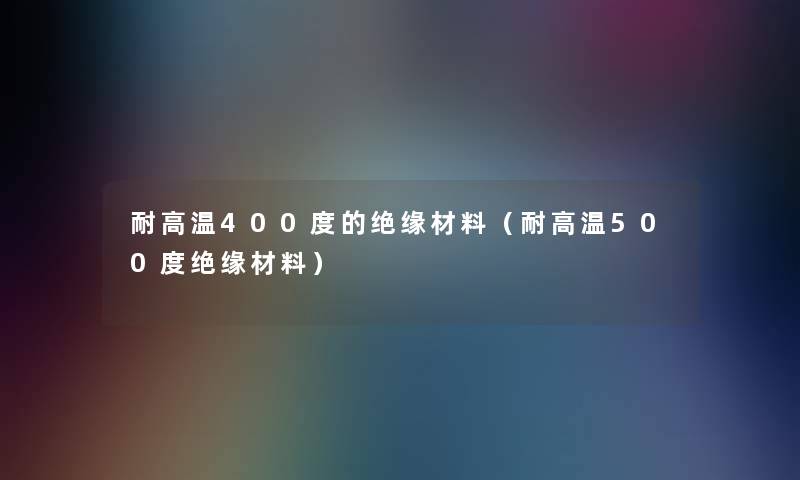 耐高温400度的绝缘材料(耐高温500度绝缘材料) 耐高温400度的绝缘材料(耐高温500度绝缘材料)