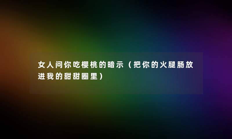 女人问你吃樱桃的暗示（把你的火腿肠放进我的甜甜圈里）