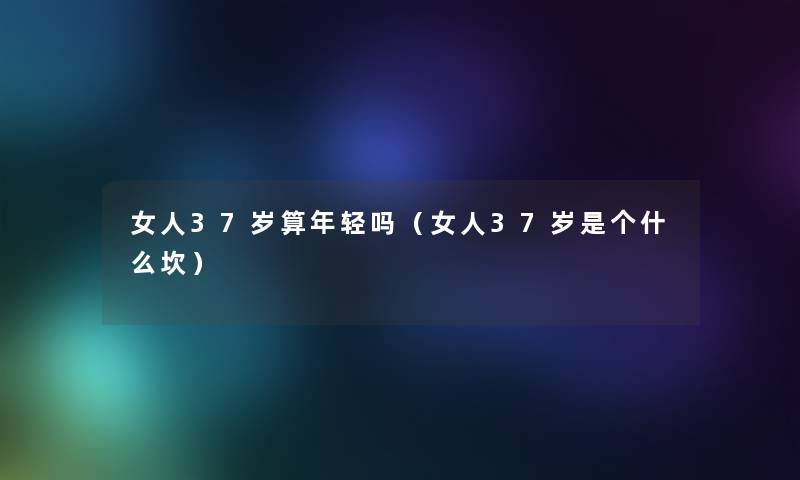女人37岁算年轻吗(女人37岁是个什么坎) 女人37岁算年轻吗(女人37岁是个什么坎)