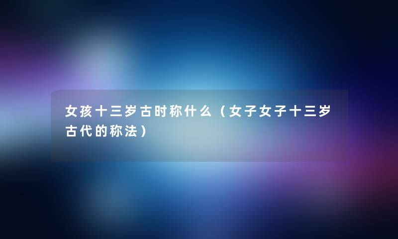 女孩十三岁古时称什么(女子女子十三岁古代的称法) 女孩十三岁古时称什么(女子女子十三岁古代的称法)