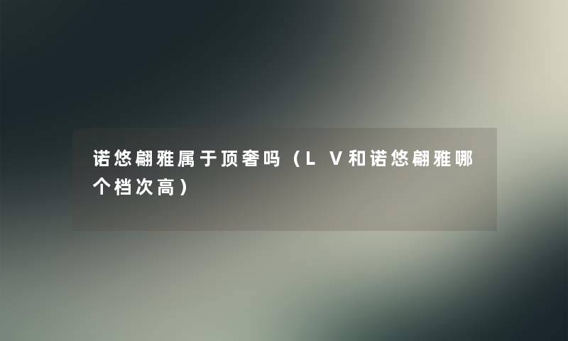 诺悠翩雅属于顶奢吗(LⅤ和诺悠翩雅哪个档次高) 诺悠翩雅属于顶奢吗(LⅤ和诺悠翩雅哪个档次高)