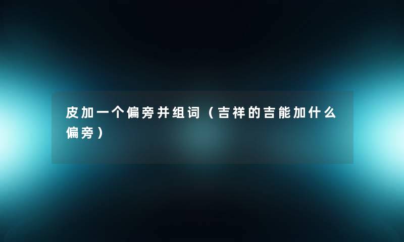 皮加一个偏旁并组词(吉祥的吉能加什么偏旁) 皮加一个偏旁并组词(吉祥的吉能加什么偏旁)