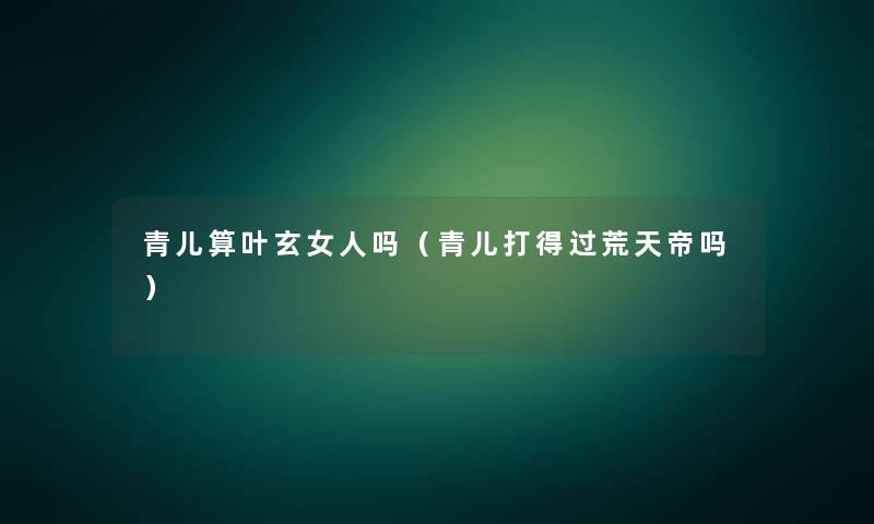 青儿算叶玄女人吗(青儿打得过荒天帝吗) 青儿算叶玄女人吗(青儿打得过荒天帝吗)
