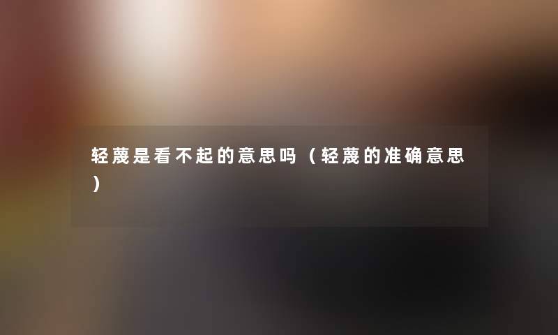 轻蔑是看不起的意思吗（轻蔑的准确意思）