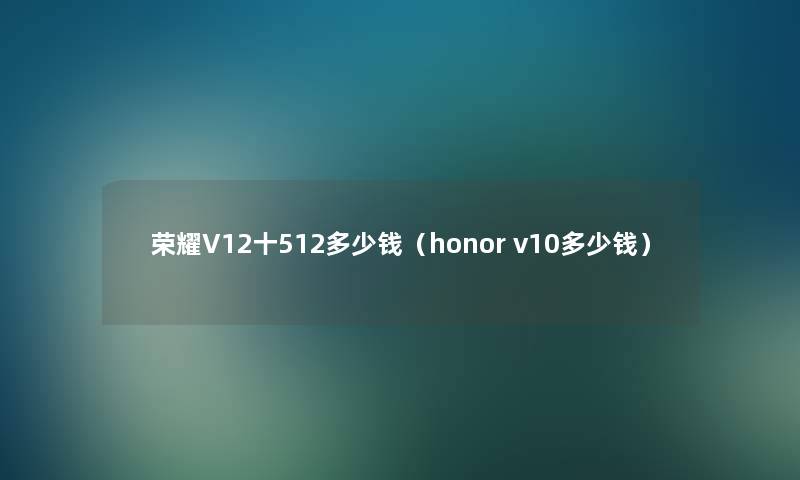 荣耀V12十512多少钱(honor v10多少钱) 荣耀V12十512多少钱(honor v10多少钱)