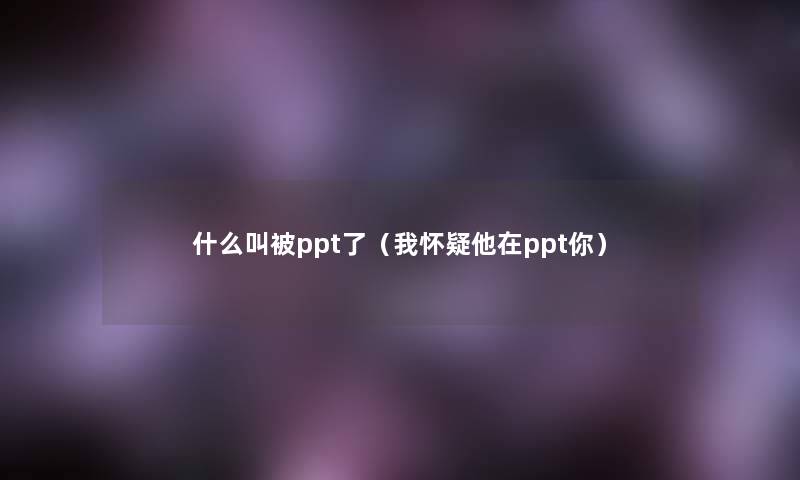 什么叫被ppt了(我怀疑他在ppt你) 什么叫被ppt了(我怀疑他在ppt你)
