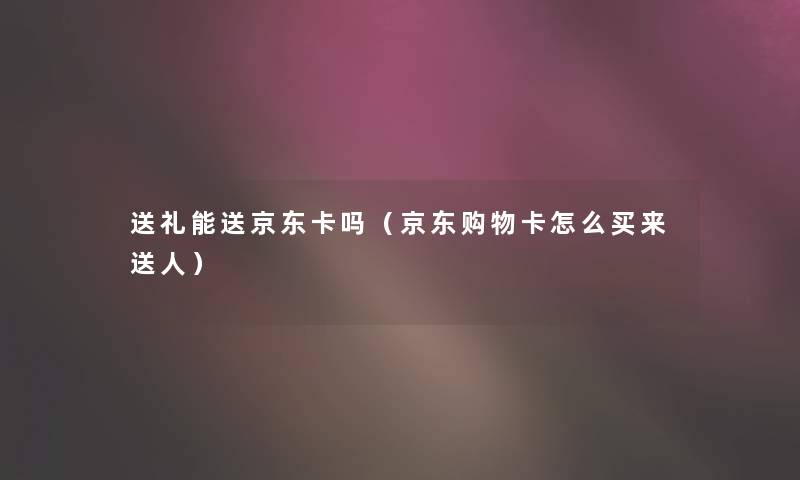 送礼能送京东卡吗（京东购物卡怎么买来送人）