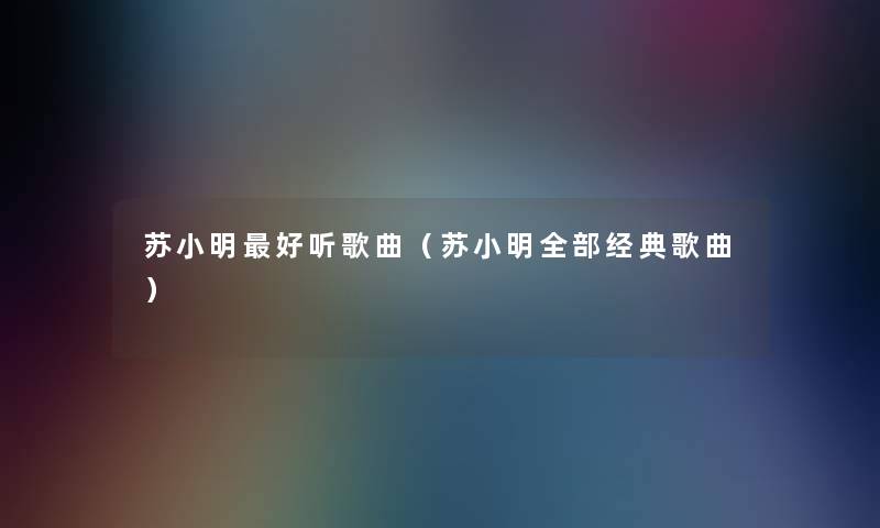 苏小明好听歌曲（苏小明整理的经典歌曲）