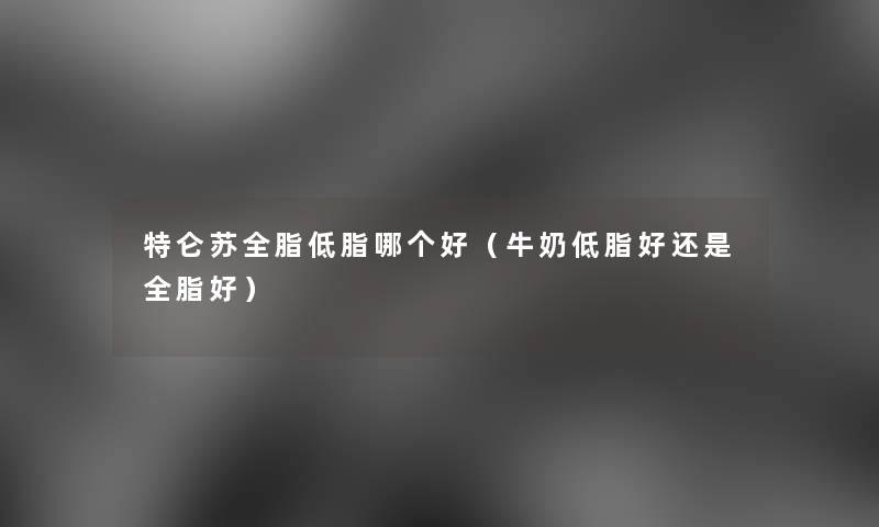 特仑苏全脂低脂哪个好(牛奶低脂好还是全脂好) 特仑苏全脂低脂哪个好(牛奶低脂好还是全脂好)