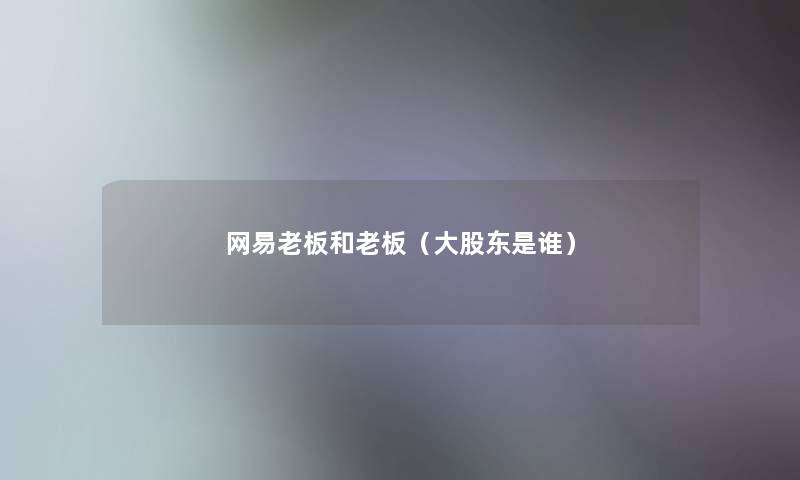 网易老板和老板(大股东是谁) 网易老板和老板(大股东是谁)