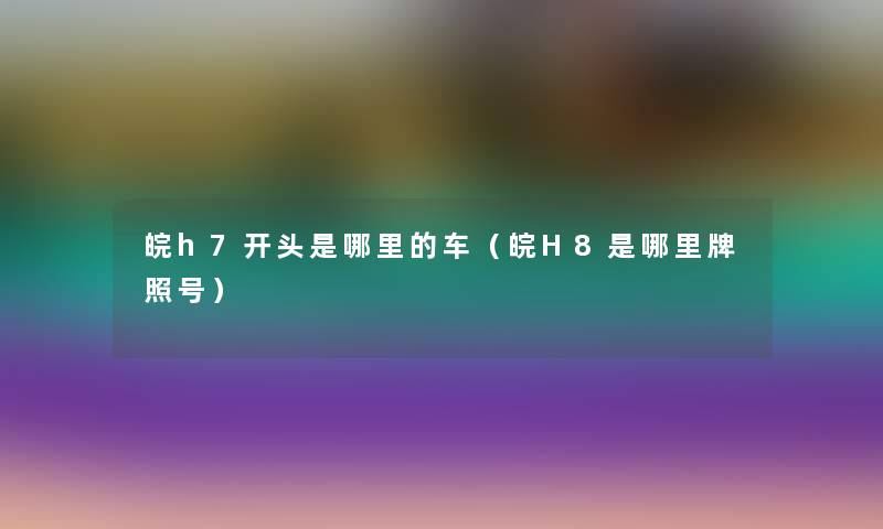 皖h7开头是哪里的车(皖H8是哪里牌照号) 皖h7开头是哪里的车(皖H8是哪里牌照号)