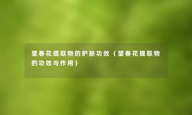 望春花提取物的护肤功效(望春花提取物的功效与作用) 望春花提取物的护肤功效(望春花提取物的功效与作用)