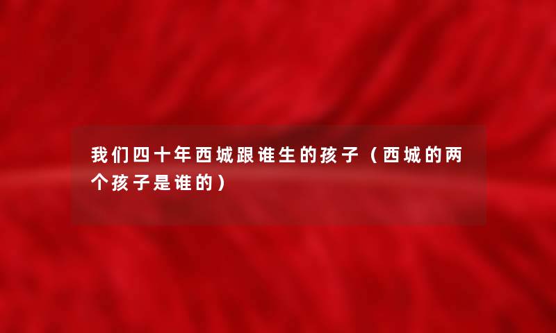 我们四十年西城跟谁生的孩子（西城的两个孩子是谁的）
