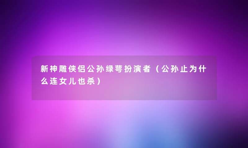 新神雕侠侣公孙绿萼扮演者(公孙止为什么连女儿也杀) 新神雕侠侣公孙绿萼扮演者(公孙止为什么连女儿也杀)