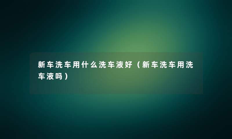 新车洗车用什么洗车液好(新车洗车用洗车液吗) 新车洗车用什么洗车液好(新车洗车用洗车液吗)