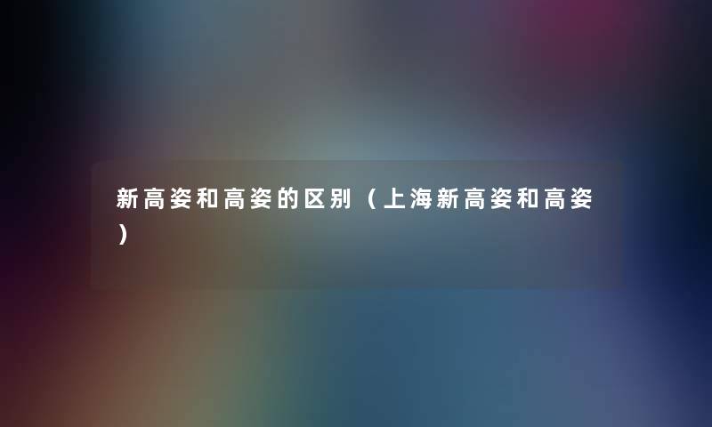 新高姿和高姿的区别(上海新高姿和高姿) 新高姿和高姿的区别(上海新高姿和高姿)
