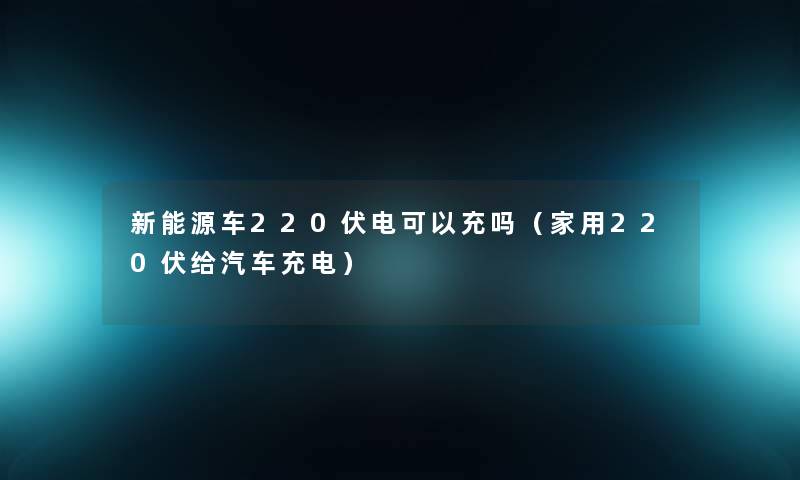 新能源车220伏电可以充吗(家用220伏给汽车充电) 新能源车220伏电可以充吗(家用220伏给汽车充电)