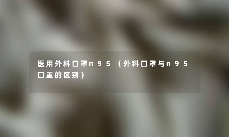 医用外科口罩n95(外科口罩与n95口罩的区别) 医用外科口罩n95(外科口罩与n95口罩的区别)
