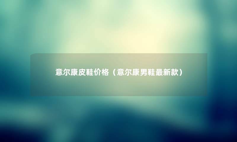 意尔康皮鞋价格(意尔康男鞋新款) 意尔康皮鞋价格(意尔康男鞋新款)