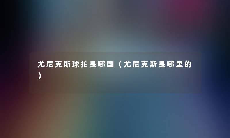 尤尼克斯球拍是哪国(尤尼克斯是哪里的) 尤尼克斯球拍是哪国(尤尼克斯是哪里的)