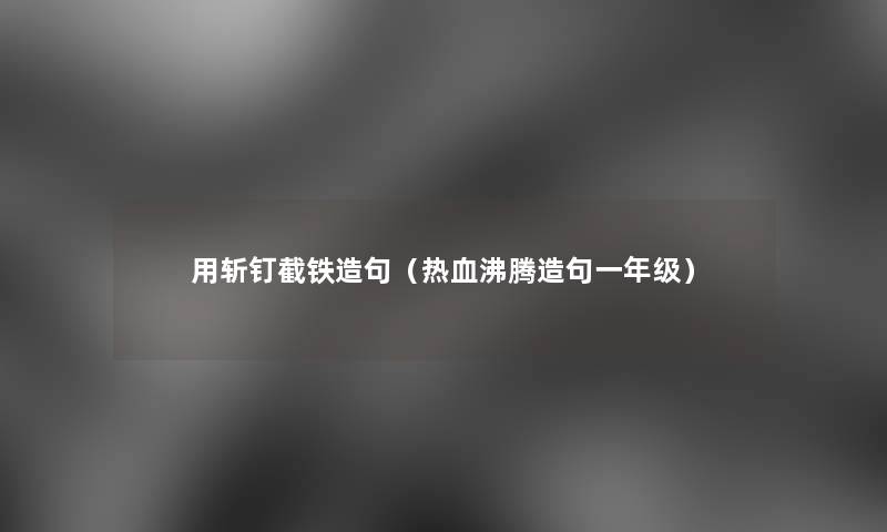 用斩钉截铁造句(热血沸腾造句一年级) 用斩钉截铁造句(热血沸腾造句一年级)