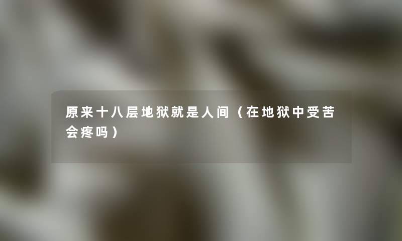 原来十八层地狱就是人间(在地狱中受苦会疼吗) 原来十八层地狱就是人间(在地狱中受苦会疼吗)