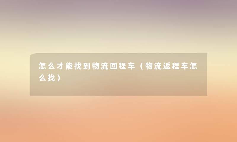 怎么才能找到物流回程车（物流返程车怎么找）