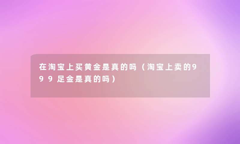 在淘宝上买黄金是真的吗（淘宝上卖的999足金是真的吗）
