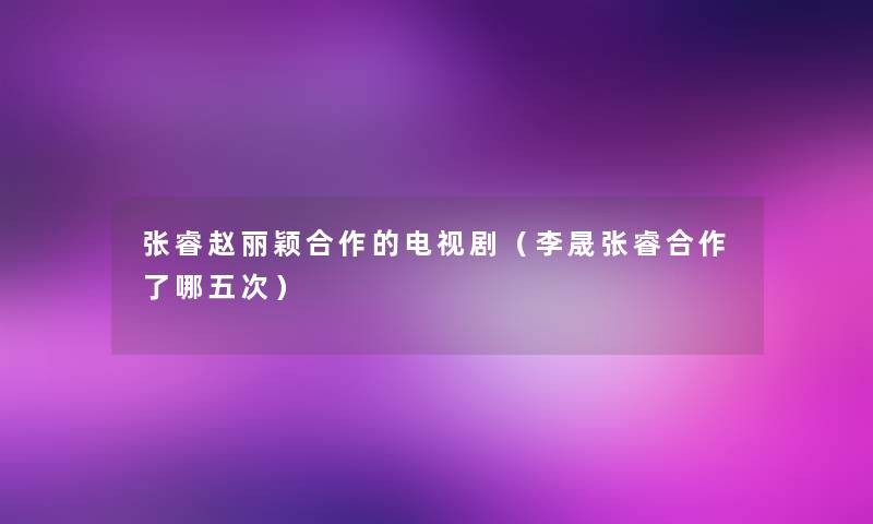 张睿赵丽颖合作的电视剧(李晟张睿合作了哪五次) 张睿赵丽颖合作的电视剧(李晟张睿合作了哪五次)