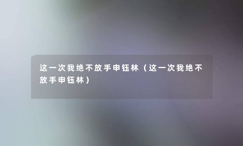 这一次我绝不放手申钰林(这一次我绝不放手申钰林) 这一次我绝不放手申钰林(这一次我绝不放手申钰林)