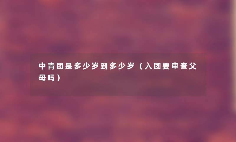 中青团是多少岁到多少岁（入团要审查父母吗）