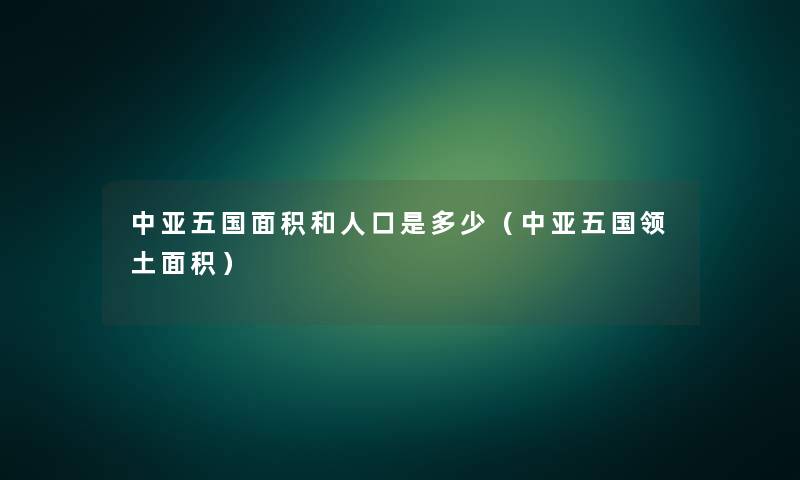 中亚五国面积和人口是多少(中亚五国领土面积) 中亚五国面积和人口是多少(中亚五国领土面积)