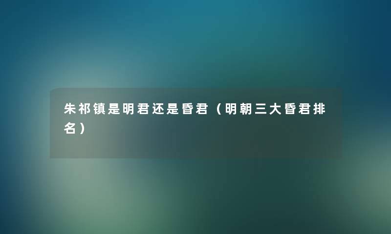 朱祁镇是明君还是昏君(明朝三大昏君推荐) 朱祁镇是明君还是昏君(明朝三大昏君推荐)