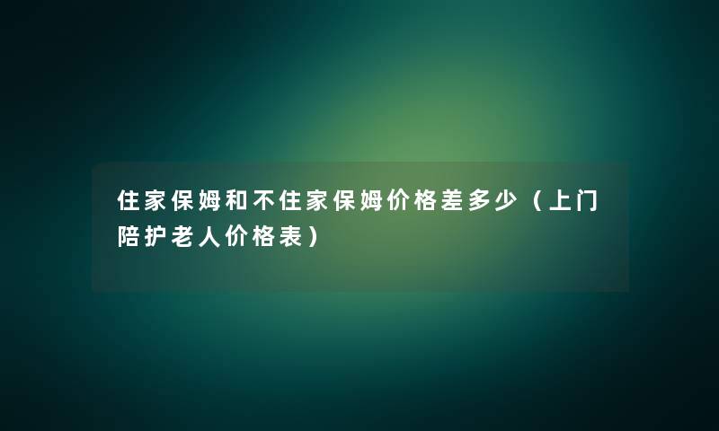 住家保姆和不住家保姆价格差多少(上门陪护老人价格表) 住家保姆和不住家保姆价格差多少(上门陪护老人价格表)