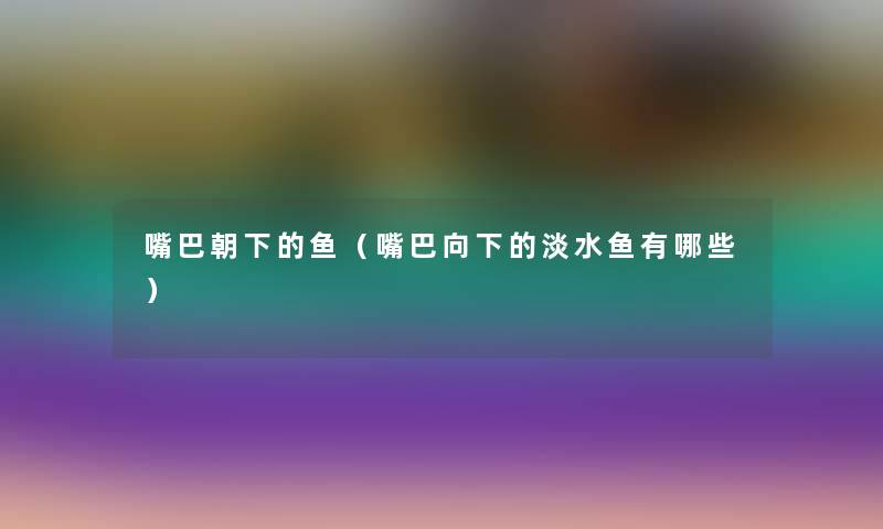 嘴巴朝下的鱼(嘴巴向下的淡水鱼有哪些) 嘴巴朝下的鱼(嘴巴向下的淡水鱼有哪些)
