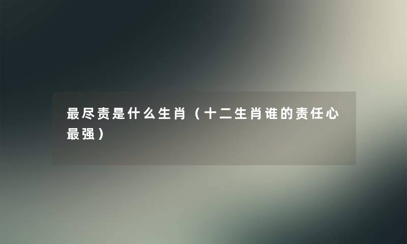 尽责是什么生肖(十二生肖谁的责任心强) 尽责是什么生肖(十二生肖谁的责任心强)