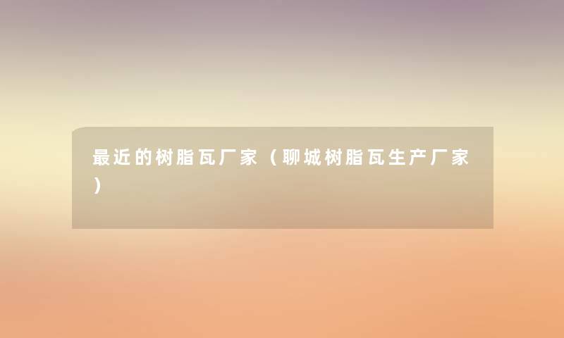 近的树脂瓦厂家（聊城树脂瓦生产厂家）
