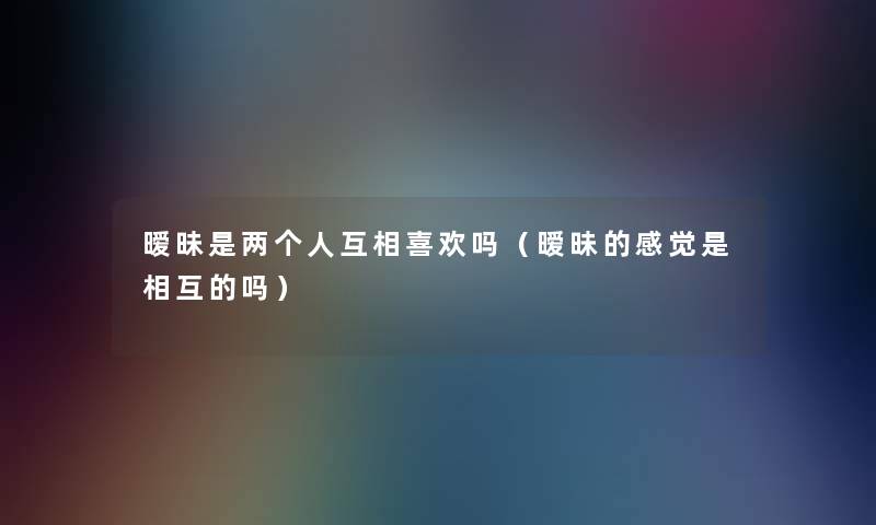 暧昧是两个人互相喜欢吗(暧昧的感觉是相互的吗) 暧昧是两个人互相喜欢吗(暧昧的感觉是相互的吗)