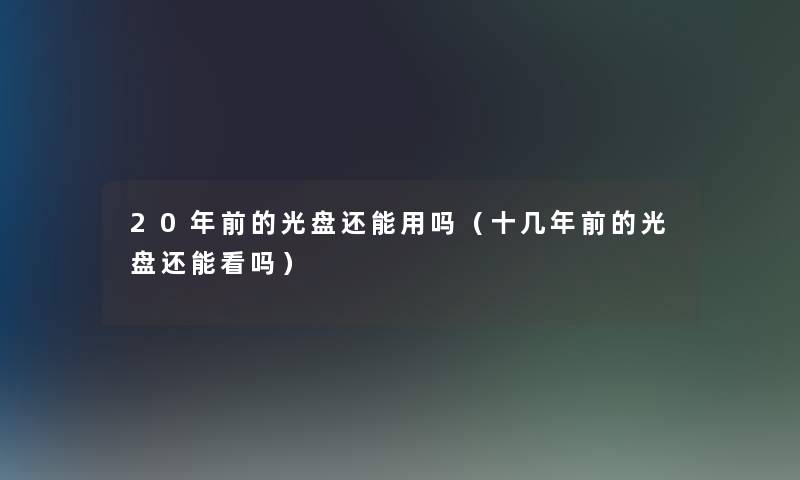 20年前的光盘还能用吗(十几年前的光盘还能看吗) 20年前的光盘还能用吗(十几年前的光盘还能看吗)