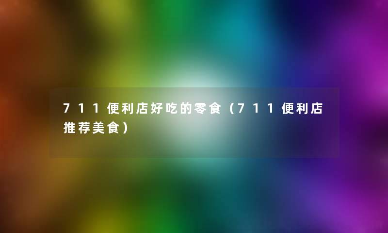 711便利店好吃的零食(711便利店推荐美食) 711便利店好吃的零食(711便利店推荐美食)
