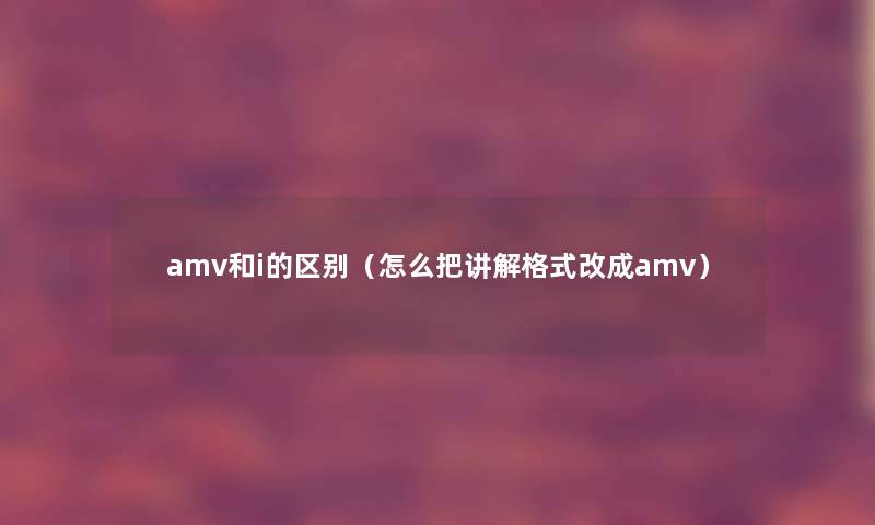 amv和i的区别(怎么把讲解格式改成amv) amv和i的区别(怎么把讲解格式改成amv)