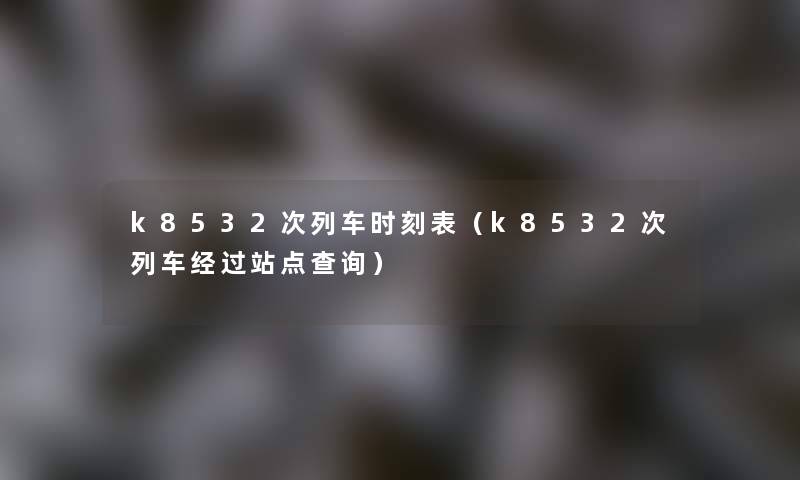 k8532次列车时刻表(k8532次列车经过站点查阅) k8532次列车时刻表(k8532次列车经过站点查阅)