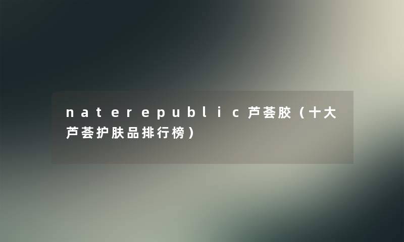 naterepublic芦荟胶(一些芦荟护肤品整理榜) naterepublic芦荟胶(一些芦荟护肤品整理榜)