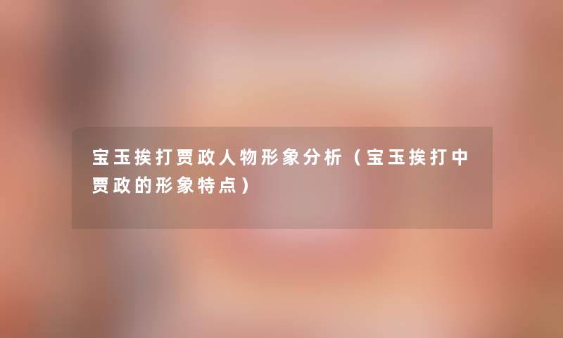 宝玉挨打贾政人物形象要说(宝玉挨打中贾政的形象特点) 宝玉挨打贾政人物形象要说(宝玉挨打中贾政的形象特点)