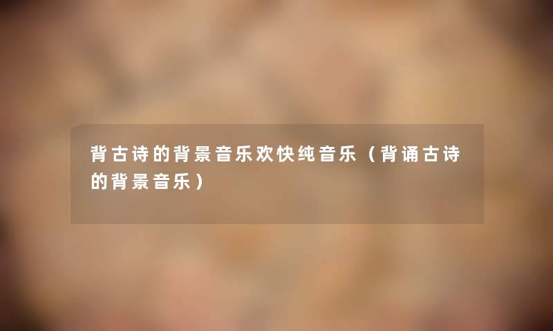 背古诗的音乐欢快纯音乐(背诵古诗的音乐) 背古诗的音乐欢快纯音乐(背诵古诗的音乐)