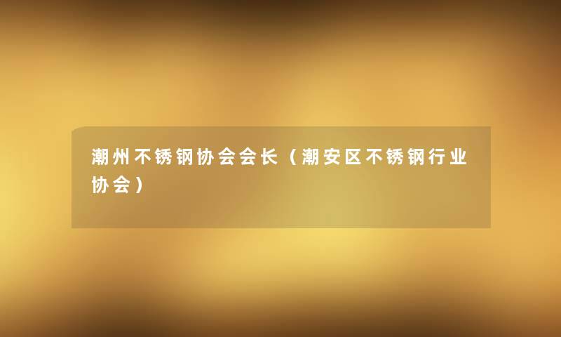 潮州不锈钢协会会长(潮安区不锈钢行业协会) 潮州不锈钢协会会长(潮安区不锈钢行业协会)