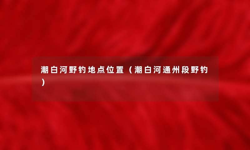 潮白河野钓地点位置(潮白河通州段野钓) 潮白河野钓地点位置(潮白河通州段野钓)