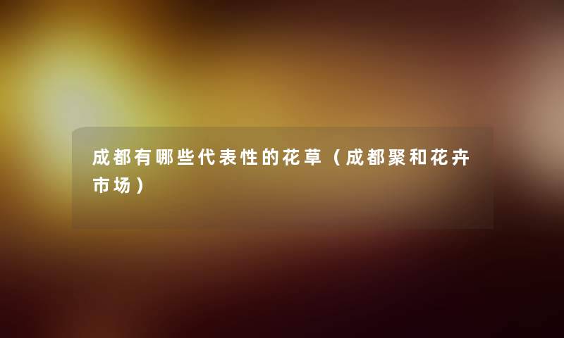 成都有哪些代表性的花草(成都聚和花卉市场) 成都有哪些代表性的花草(成都聚和花卉市场)