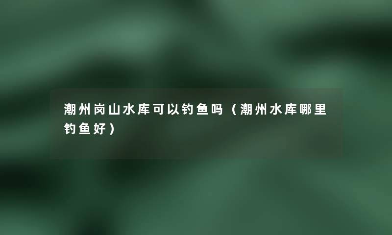 潮州岗山水库可以钓鱼吗（潮州水库哪里钓鱼好）