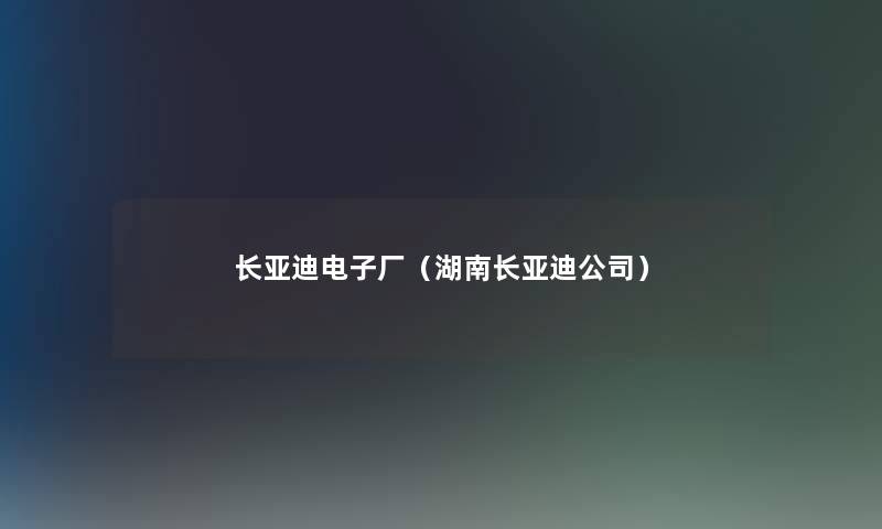长亚迪电子厂(湖南长亚迪公司) 长亚迪电子厂(湖南长亚迪公司)